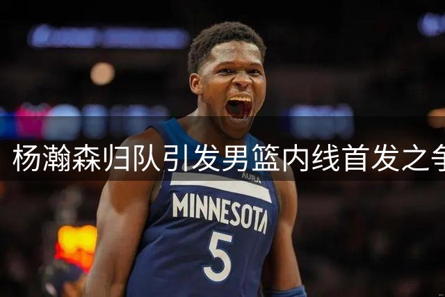 杨瀚森归队引发男篮内线首发之争 战术适配成关键难题